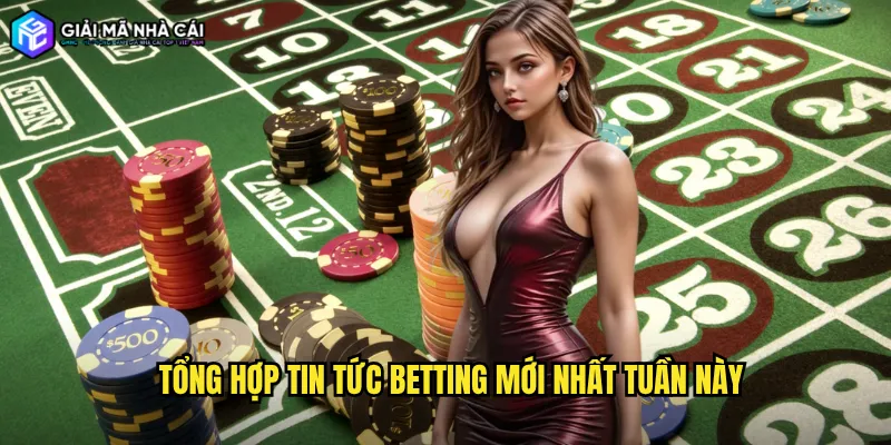Tổng hợp tin tức betting mới nhất tuần này